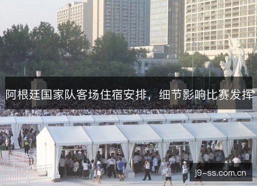 阿根廷国家队客场住宿安排，细节影响比赛发挥